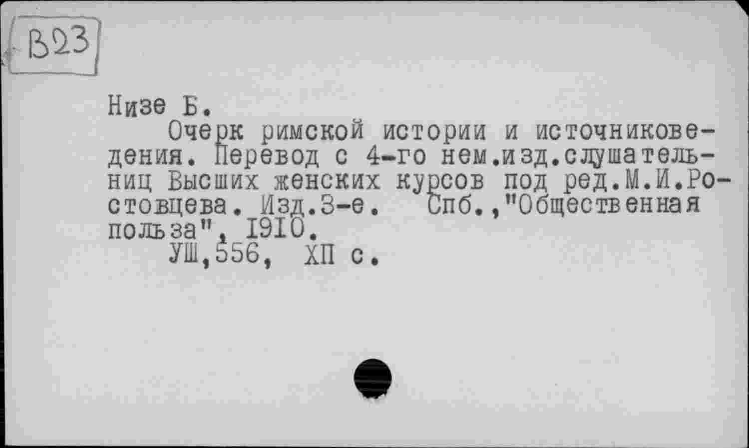 ﻿Низе Б.
Очерк римской истории и источниковедения. Перевод с 4-го нем.изд.слушательниц Высших женских курсов под ред.МЛ.Ростовцева. Изд.3-є. Спб./'Общественная польза”А 1910.
УШ,о56, ХП с.